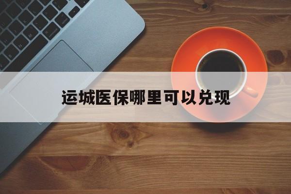 三沙最新运城医保哪里可以兑现方法分析(最方便真实的三沙运城医保局在哪里方法)